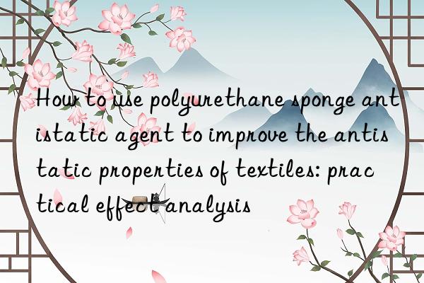 how to use polyurethane sponge antistatic agent to improve the antistatic properties of textiles: practical effect analysis