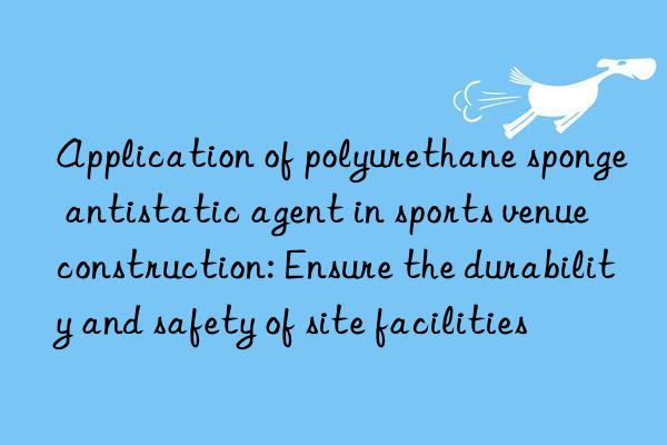 application of polyurethane sponge antistatic agent in sports venue construction: ensure the durability and safety of site facilities