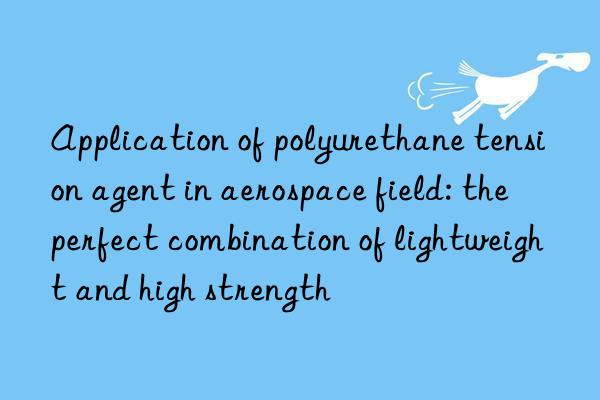 application of polyurethane tension agent in aerospace field: the perfect combination of lightweight and high strength