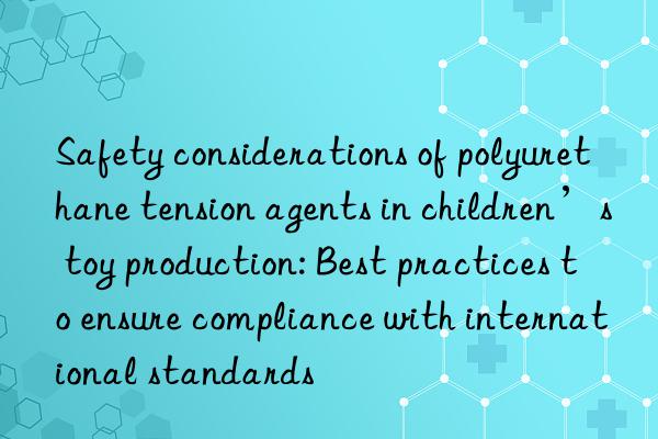 safety considerations of polyurethane tension agents in children’s toy production: best practices to ensure compliance with international standards