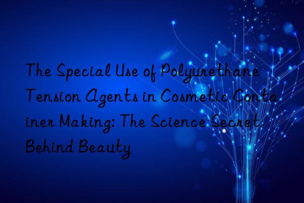the special use of polyurethane tension agents in cosmetic container making: the science secret behind beauty