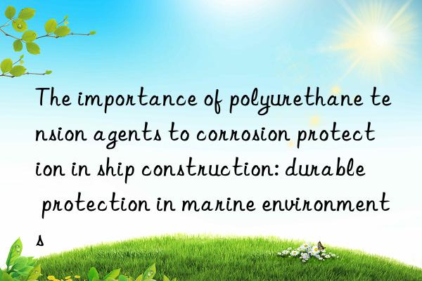the importance of polyurethane tension agents to corrosion protection in ship construction: durable protection in marine environments
