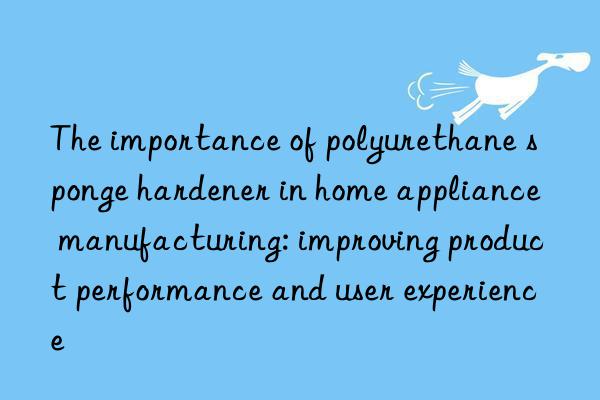 the importance of polyurethane sponge hardener in home appliance manufacturing: improving product performance and user experience