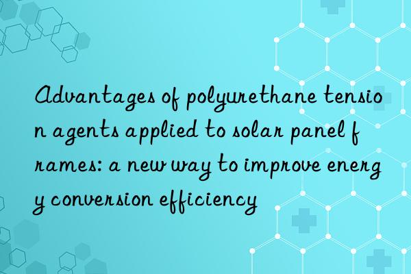 advantages of polyurethane tension agents applied to solar panel frames: a new way to improve energy conversion efficiency