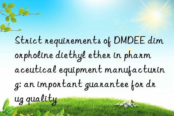 strict requirements of dmdee dimorpholine diethyl ether in pharmaceutical equipment manufacturing: an important guarantee for drug quality