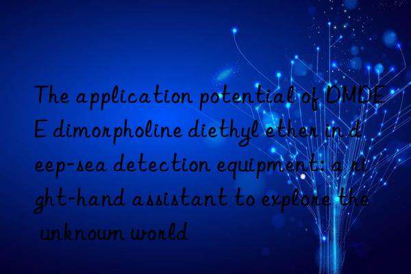 the application potential of dmdee dimorpholine diethyl ether in deep-sea detection equipment: a right-hand assistant to explore the unknown world
