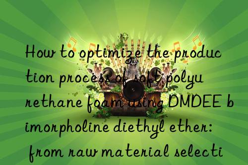 how to optimize the production process of soft polyurethane foam using dmdee bimorpholine diethyl ether: from raw material selection to finished product inspection