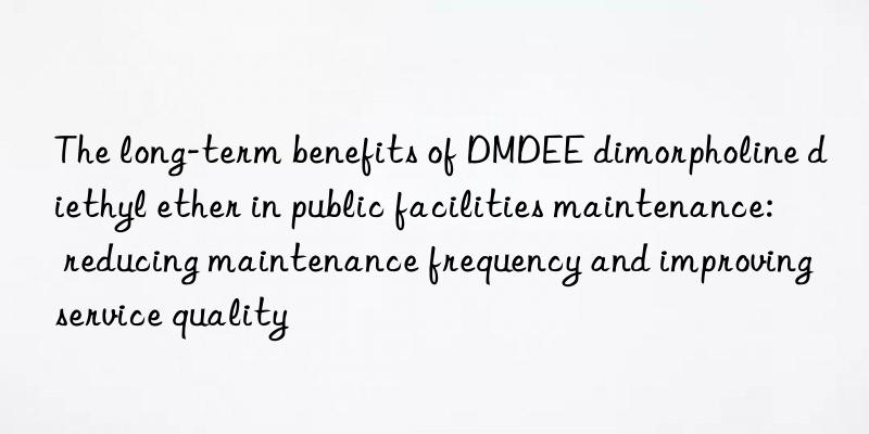 the long-term benefits of dmdee dimorpholine diethyl ether in public facilities maintenance: reducing maintenance frequency and improving service quality
