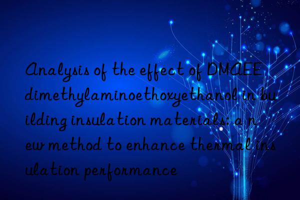 analysis of the effect of dmaee dimethylaminoethoxyethanol in building insulation materials: a new method to enhance thermal insulation performance