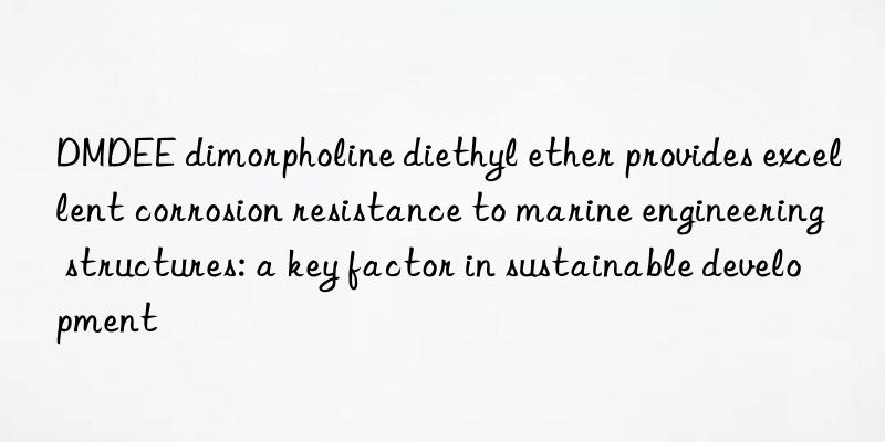 dmdee dimorpholine diethyl ether provides excellent corrosion resistance to marine engineering structures: a key factor in sustainable development