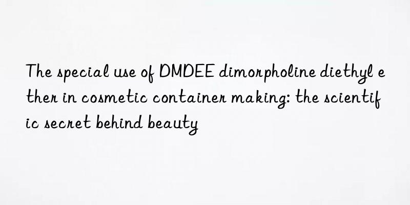 the special use of dmdee dimorpholine diethyl ether in cosmetic container making: the scientific secret behind beauty