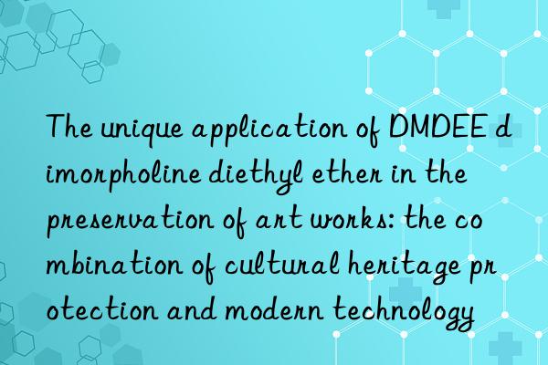 the unique application of dmdee dimorpholine diethyl ether in the preservation of art works: the combination of cultural heritage protection and modern technology