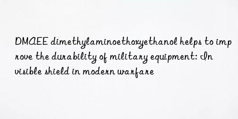 dmaee dimethylaminoethoxyethanol helps to improve the durability of military equipment: invisible shield in modern warfare
