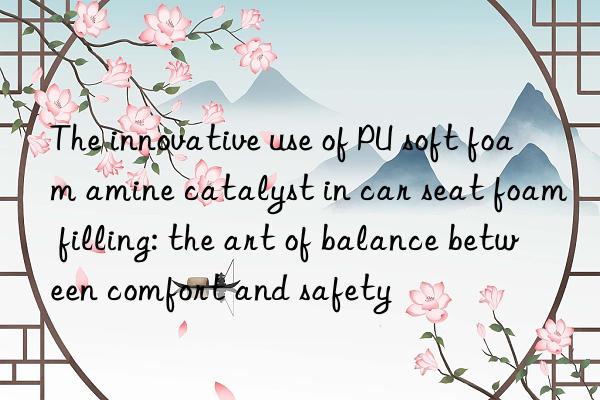 the innovative use of pu soft foam amine catalyst in car seat foam filling: the art of balance between comfort and safety