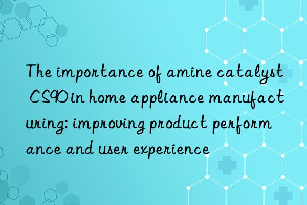 the importance of amine catalyst cs90 in home appliance manufacturing: improving product performance and user experience