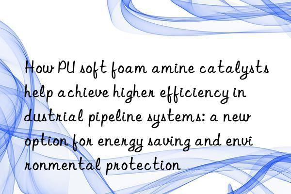 how pu soft foam amine catalysts help achieve higher efficiency industrial pipeline systems: a new option for energy saving and environmental protection