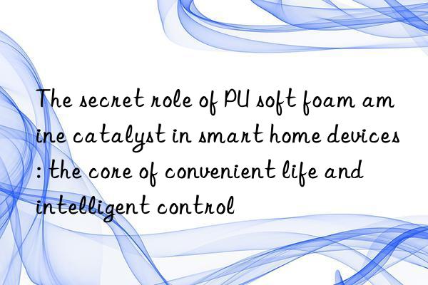 the secret role of pu soft foam amine catalyst in smart home devices: the core of convenient life and intelligent control
