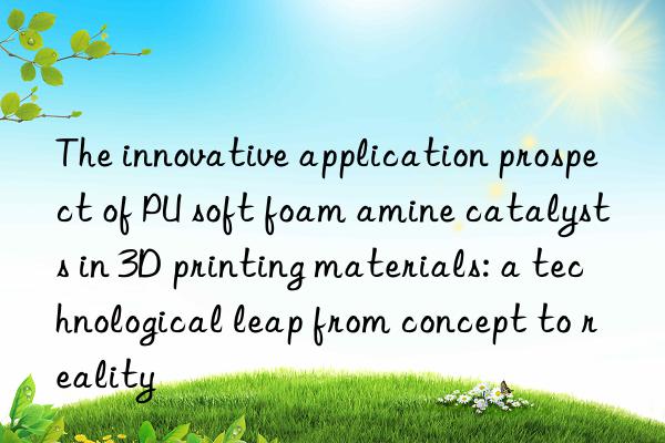 the innovative application prospect of pu soft foam amine catalysts in 3d printing materials: a technological leap from concept to reality