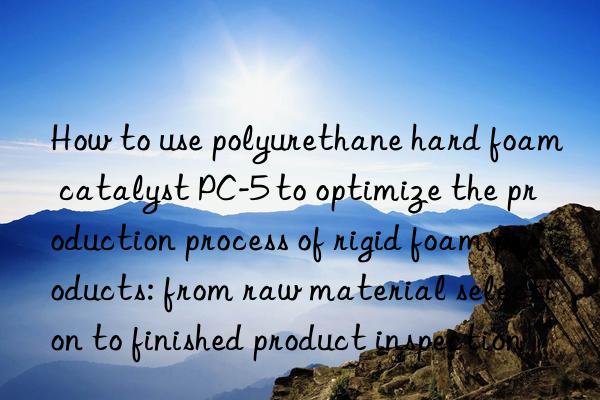 how to use polyurethane hard foam catalyst pc-5 to optimize the production process of rigid foam products: from raw material selection to finished product inspection