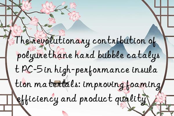 the revolutionary contribution of polyurethane hard bubble catalyst pc-5 in high-performance insulation materials: improving foaming efficiency and product quality