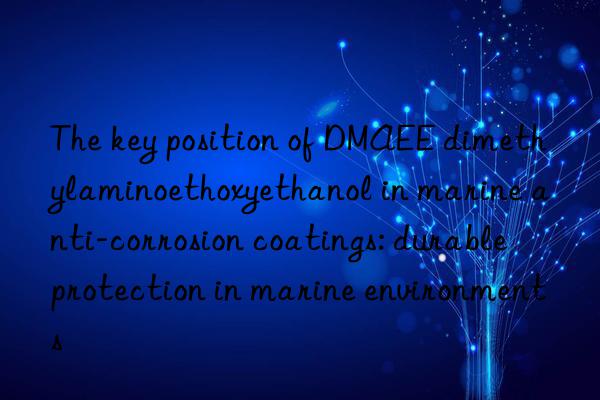 the key position of dmaee dimethylaminoethoxyethanol in marine anti-corrosion coatings: durable protection in marine environments