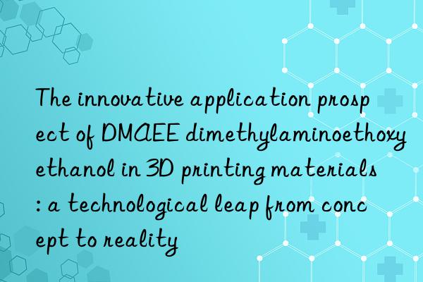 the innovative application prospect of dmaee dimethylaminoethoxyethanol in 3d printing materials: a technological leap from concept to reality