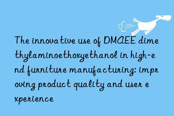 the innovative use of dmaee dimethylaminoethoxyethanol in high-end furniture manufacturing: improving product quality and user experience
