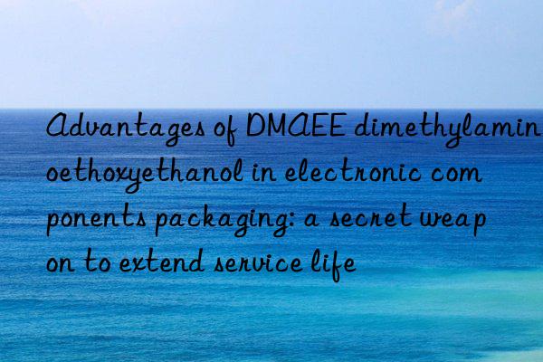 advantages of dmaee dimethylaminoethoxyethanol in electronic components packaging: a secret weapon to extend service life