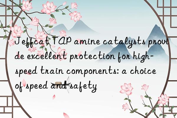 jeffcat tap amine catalysts provide excellent protection for high-speed train components: a choice of speed and safety