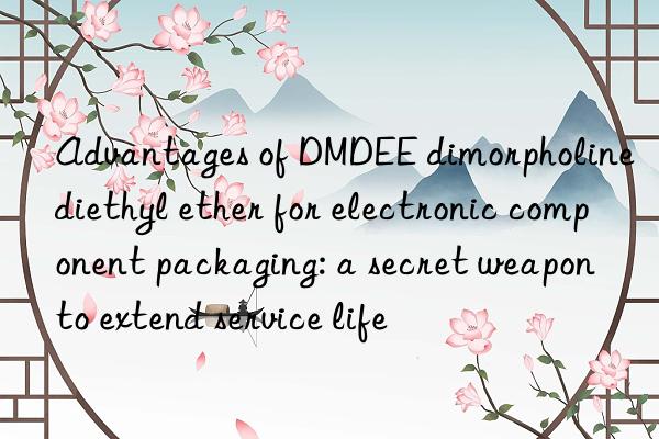 advantages of dmdee dimorpholine diethyl ether for electronic component packaging: a secret weapon to extend service life