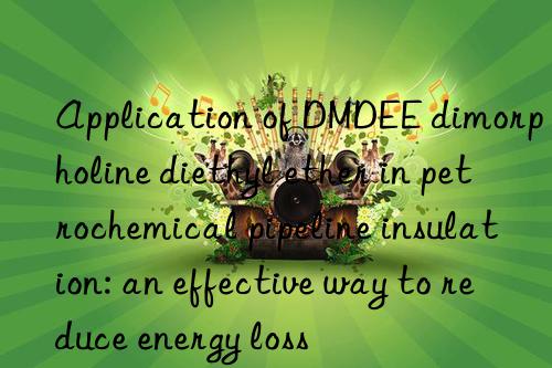 application of dmdee dimorpholine diethyl ether in petrochemical pipeline insulation: an effective way to reduce energy loss
