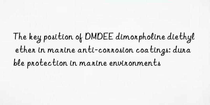 the key position of dmdee dimorpholine diethyl ether in marine anti-corrosion coatings: durable protection in marine environments