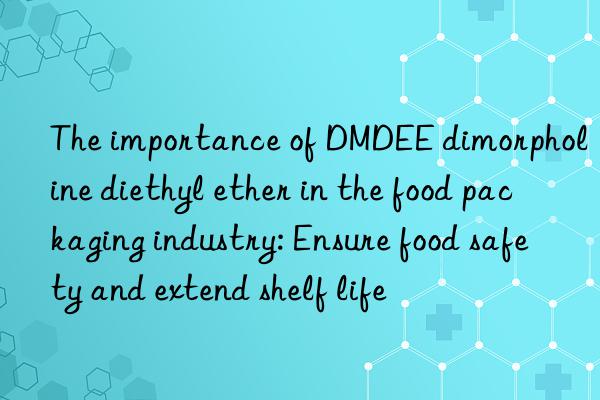the importance of dmdee dimorpholine diethyl ether in the food packaging industry: ensure food safety and extend shelf life