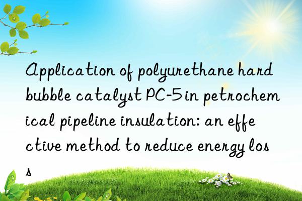 application of polyurethane hard bubble catalyst pc-5 in petrochemical pipeline insulation: an effective method to reduce energy loss
