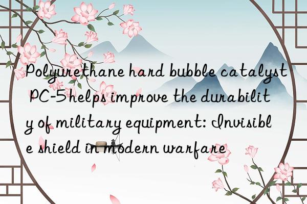 polyurethane hard bubble catalyst pc-5 helps improve the durability of military equipment: invisible shield in modern warfare