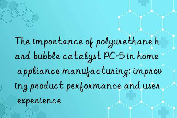 the importance of polyurethane hard bubble catalyst pc-5 in home appliance manufacturing: improving product performance and user experience