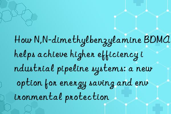 how n,n-dimethylbenzylamine bdma helps achieve higher efficiency industrial pipeline systems: a new option for energy saving and environmental protection