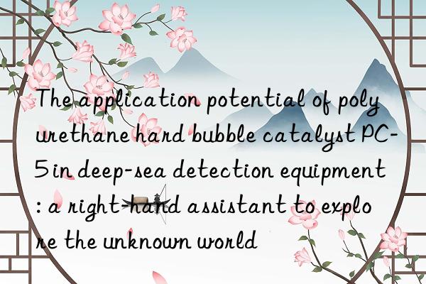the application potential of polyurethane hard bubble catalyst pc-5 in deep-sea detection equipment: a right-hand assistant to explore the unknown world