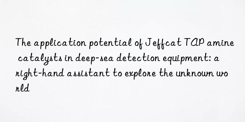 the application potential of jeffcat tap amine catalysts in deep-sea detection equipment: a right-hand assistant to explore the unknown world