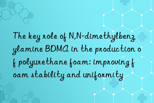 the key role of n,n-dimethylbenzylamine bdma in the production of polyurethane foam: improving foam stability and uniformity