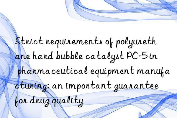 strict requirements of polyurethane hard bubble catalyst pc-5 in pharmaceutical equipment manufacturing: an important guarantee for drug quality