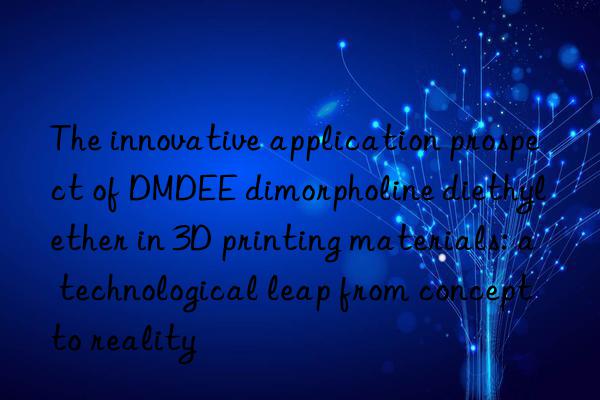 the innovative application prospect of dmdee dimorpholine diethyl ether in 3d printing materials: a technological leap from concept to reality