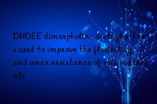 dmdee dimorpholine diethyl ether is used to improve the flexibility and wear resistance of sole materials