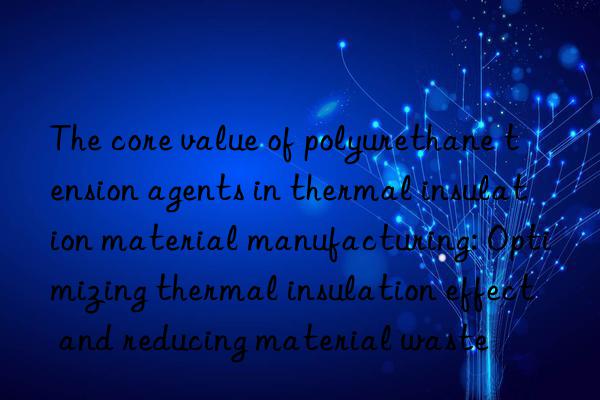 the core value of polyurethane tension agents in thermal insulation material manufacturing: optimizing thermal insulation effect and reducing material waste