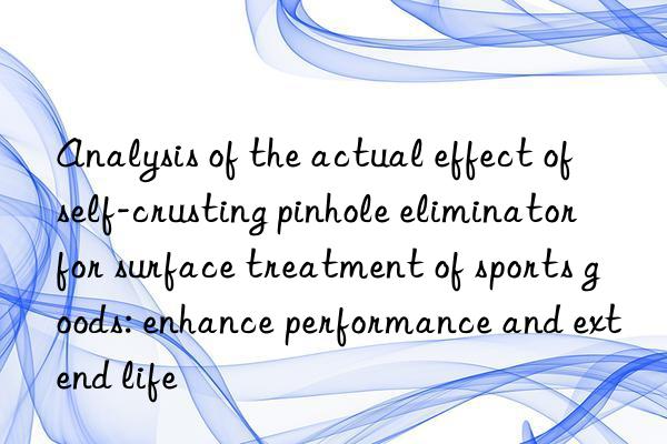 analysis of the actual effect of self-crusting pinhole eliminator for surface treatment of sports goods: enhance performance and extend life