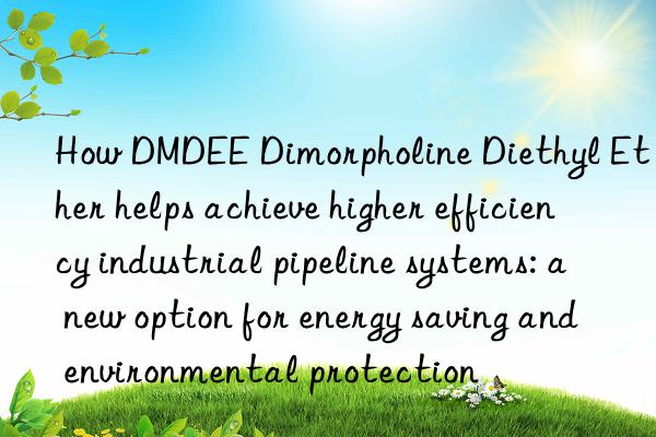 how dmdee dimorpholine diethyl ether helps achieve higher efficiency industrial pipeline systems: a new option for energy saving and environmental protection