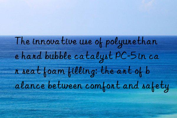 the innovative use of polyurethane hard bubble catalyst pc-5 in car seat foam filling: the art of balance between comfort and safety