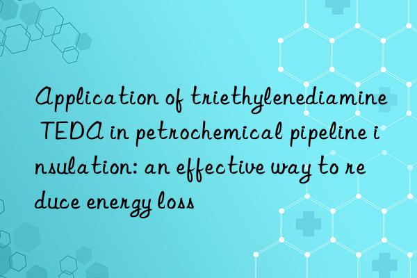 application of triethylenediamine teda in petrochemical pipeline insulation: an effective way to reduce energy loss