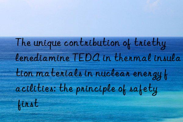 the unique contribution of triethylenediamine teda in thermal insulation materials in nuclear energy facilities: the principle of safety first