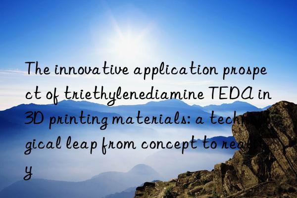 the innovative application prospect of triethylenediamine teda in 3d printing materials: a technological leap from concept to reality